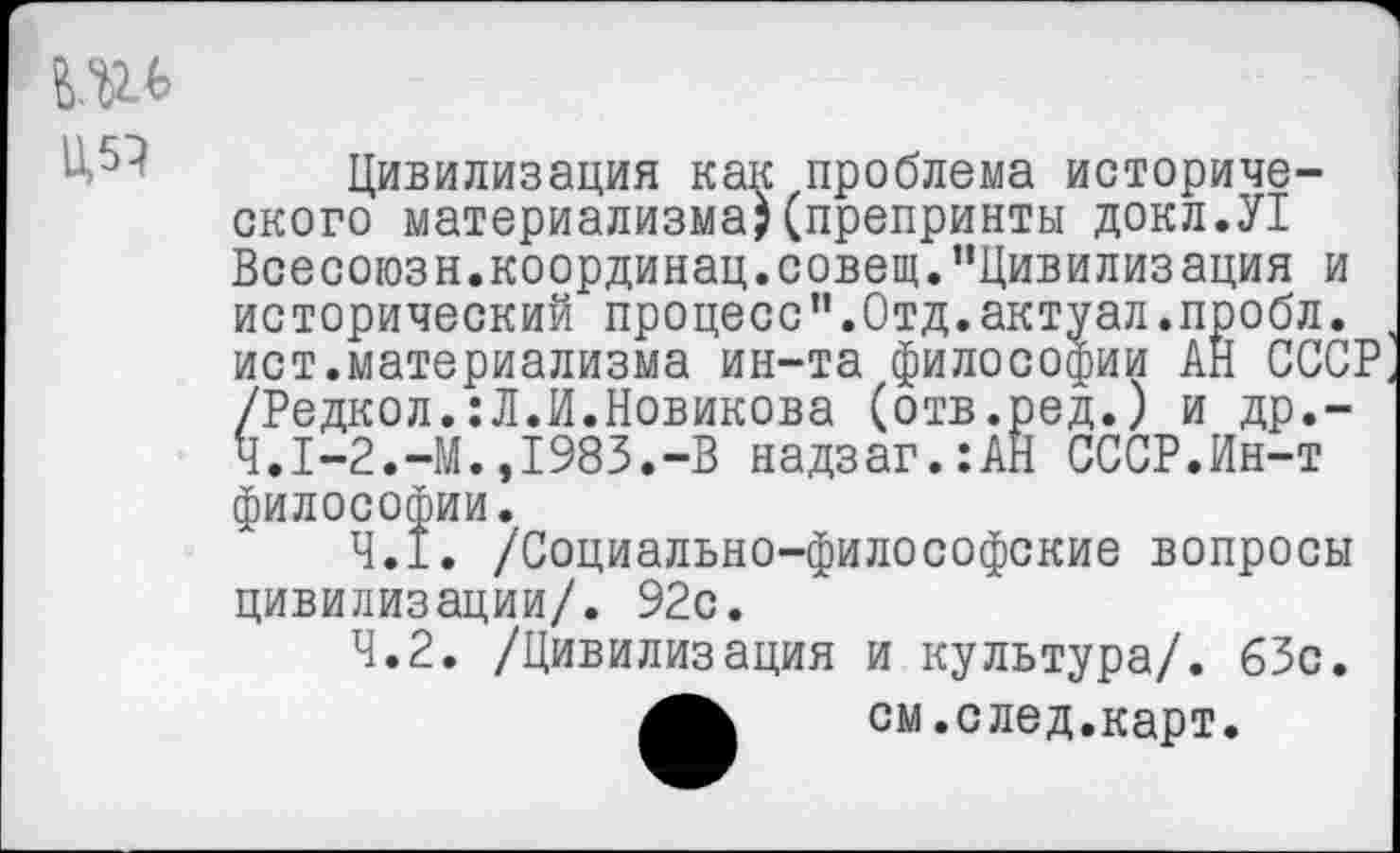 ﻿Цивилизация как проблема исторического материализма;(препринты докл.У! Всесоюзн.координац.совещ."Цивилизация и исторический процесс".Отд.актуал.пробл. , ист.материализма ин-та философии АН СССР, /Редкол.:Л.И.Новикова (отв.ред.) и др.-Ч.1-2.-М.,1983.-В надзаг.:АН СССР.Ин-т философии.
4.1.	/Социально-философские вопросы цивилизации/. 92с.
4.2.	/Цивилизация и культура/. 63с.
4^	см.след.карт.